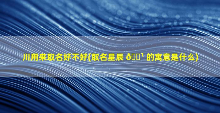 川用来取名好不好(取名星辰 🌹 的寓意是什么)